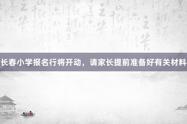 长春小学报名行将开动，请家长提前准备好有关材料